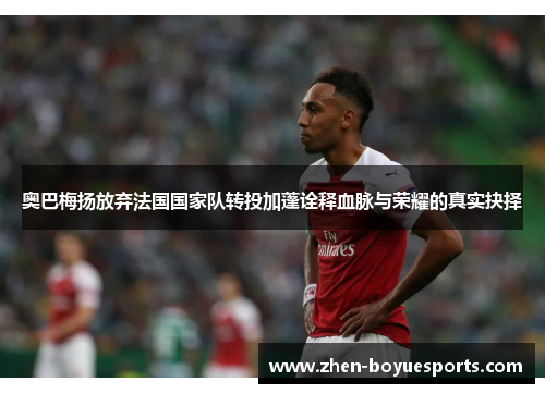 奥巴梅扬放弃法国国家队转投加蓬诠释血脉与荣耀的真实抉择