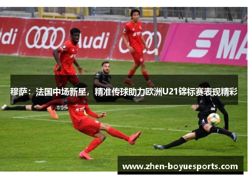 穆萨:法国中场新星,精准传球助力欧洲U21锦标赛表现精彩 穆萨:法国中场新星,精准传球助力欧洲U21锦标赛表现精彩