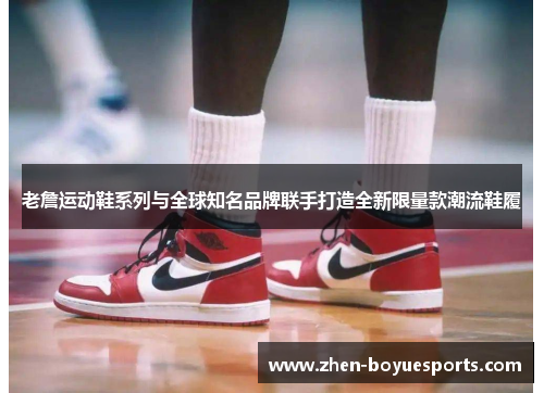 老詹运动鞋系列与全球知名品牌联手打造全新限量款潮流鞋履