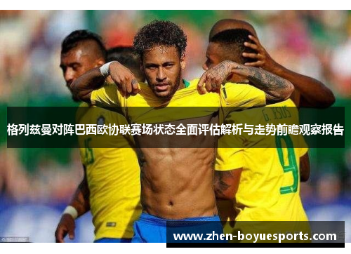 格列兹曼对阵巴西欧协联赛场状态全面评估解析与走势前瞻观察报告 格列兹曼对阵巴西欧协联赛场状态全面评估解析与走势前瞻观察报告