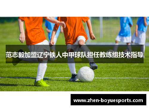范志毅加盟辽宁铁人中甲球队担任教练组技术指导 范志毅加盟辽宁铁人中甲球队担任教练组技术指导