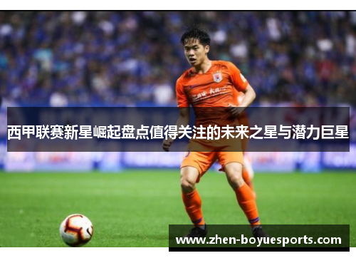 西甲联赛新星崛起盘点值得关注的未来之星与潜力巨星