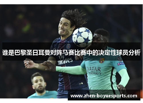 谁是巴黎圣日耳曼对阵马赛比赛中的决定性球员分析 谁是巴黎圣日耳曼对阵马赛比赛中的决定性球员分析