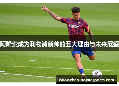 阿隆索成为利物浦新帅的五大理由与未来展望 阿隆索成为利物浦新帅的五大理由与未来展望